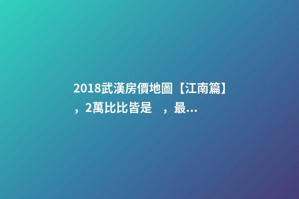 2018武漢房價地圖【江南篇】，2萬比比皆是，最高快4萬！